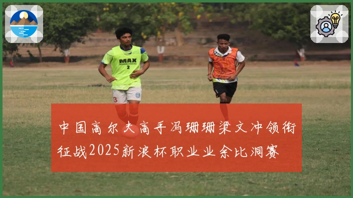 中国高尔夫高手冯珊珊梁文冲领衔征战2025新浪杯职业业余比洞赛