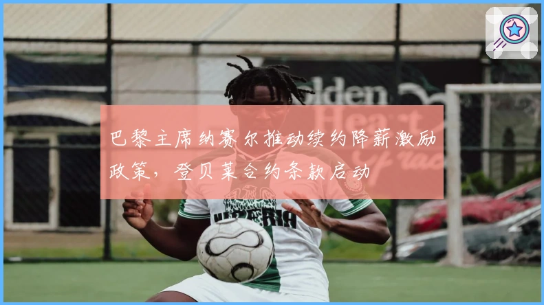 巴黎主席纳赛尔推动续约降薪激励政策，登贝莱合约条款启动