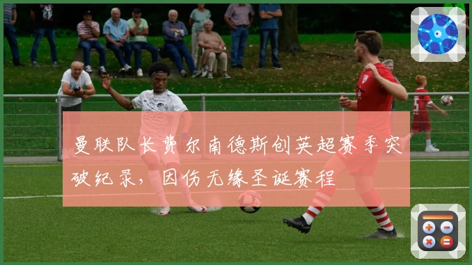 曼联队长费尔南德斯创英超赛季突破纪录，因伤无缘圣诞赛程