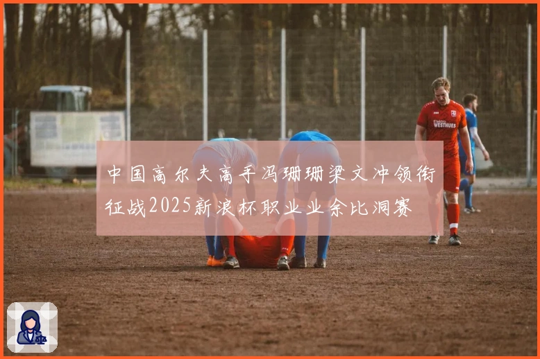 中国高尔夫高手冯珊珊梁文冲领衔征战2025新浪杯职业业余比洞赛