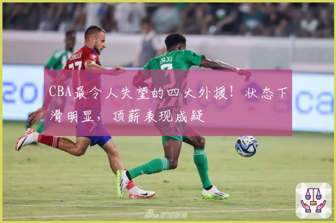 CBA最令人失望的四大外援！状态下滑明显，顶薪表现成疑