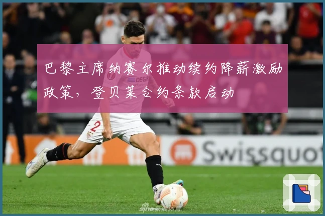 巴黎主席纳赛尔推动续约降薪激励政策，登贝莱合约条款启动