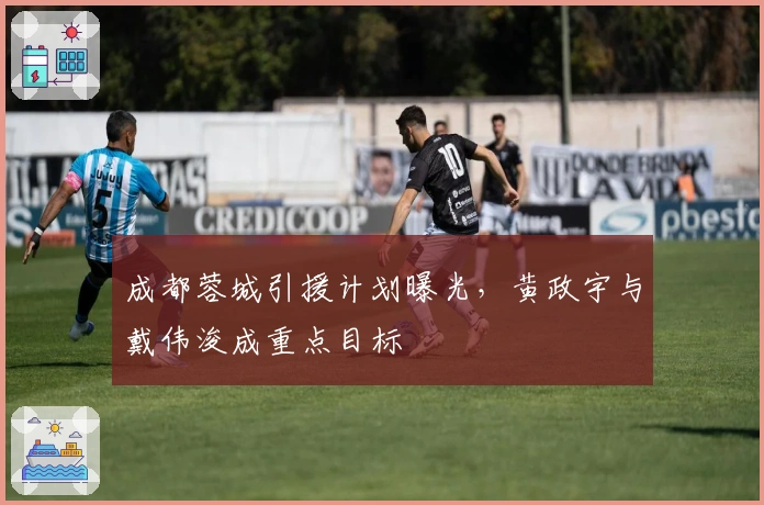 成都蓉城引援计划曝光，黄政宇与戴伟浚成重点目标